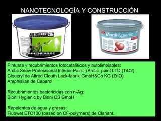 Pinturas y recubrimientos fotocatalíticos y autolimpiables:
Arctic Snow Professional Interior Paint (Arctic paint LTD (TiO2)
Cloucryl de Alfred Clouth Lack fabrik GmbH&Co KG (ZnO)‐
Amphisilan de Caparol
Recubrimientos bactericidas con n-Ag:
Bioni Hygienic by Bioni CS GmbH
Repelentes de agua y grasas:
Fluowet ETC100 (based on CF polymers) de Clariant.‐
NANOTECNOLOGÍA Y CONSTRUCCIÓN
 