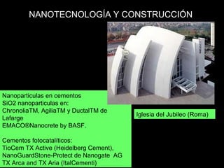 Nanoparticulas en cementos
SiO2 nanoparticulas en:
ChronoliaTM, AgiliaTM y DuctalTM de
Lafarge
EMACO®Nanocrete by BASF.
Cementos fotocatalíticos:
TioCem TX Active (Heidelberg Cement),
NanoGuardStone Protect de Nanogate AG‐
TX Arca and TX Aria (ItalCementi)
NANOTECNOLOGÍA Y CONSTRUCCIÓN
Iglesia del Jubileo (Roma)
 