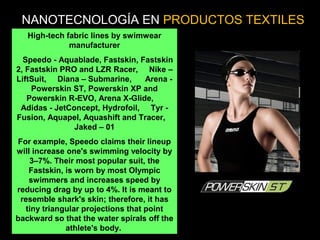 High-tech fabric lines by swimwear
manufacturer
Speedo - Aquablade, Fastskin, Fastskin
2, Fastskin PRO and LZR Racer, Nike –
LiftSuit, Diana – Submarine, Arena -
Powerskin ST, Powerskin XP and
Powerskin R-EVO, Arena X-Glide,
Adidas - JetConcept, Hydrofoil, Tyr -
Fusion, Aquapel, Aquashift and Tracer,
Jaked – 01
For example, Speedo claims their lineup
will increase one's swimming velocity by
3–7%. Their most popular suit, the
Fastskin, is worn by most Olympic
swimmers and increases speed by
reducing drag by up to 4%. It is meant to
resemble shark's skin; therefore, it has
tiny triangular projections that point
backward so that the water spirals off the
athlete's body.
NANOTECNOLOGÍA EN PRODUCTOS TEXTILES
 
