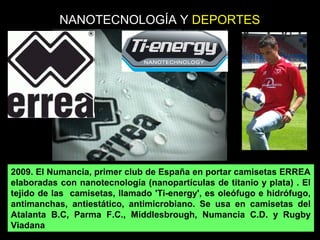 2009. El Numancia, primer club de España en portar camisetas ERREA
elaboradas con nanotecnología (nanopartículas de titanio y plata) . El
tejido de las camisetas, llamado 'Ti-energy', es oleófugo e hidrófugo,
antimanchas, antiestático, antimicrobiano. Se usa en camisetas del
Atalanta B.C, Parma F.C., Middlesbrough, Numancia C.D. y Rugby
Viadana
NANOTECNOLOGÍA Y DEPORTES
 