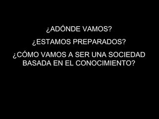 ¿ADÓNDE VAMOS?
¿ESTAMOS PREPARADOS?
¿CÓMO VAMOS A SER UNA SOCIEDAD
BASADA EN EL CONOCIMIENTO?
 