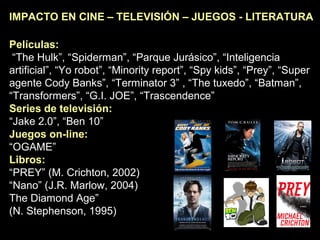IMPACTO EN CINE – TELEVISIÓN – JUEGOS - LITERATURA
Películas:
“The Hulk”, “Spiderman”, “Parque Jurásico”, “Inteligencia
artificial”, “Yo robot”, “Minority report”, “Spy kids”, “Prey”, “Super
agente Cody Banks”, “Terminator 3” , “The tuxedo”, “Batman”,
“Transformers”, “G.I. JOE”, “Trascendence”
Series de televisión:
“Jake 2.0”, “Ben 10”
Juegos on-line:
“OGAME”
Libros:
“PREY” (M. Crichton, 2002)
“Nano” (J.R. Marlow, 2004) “
The Diamond Age”
(N. Stephenson, 1995)
 