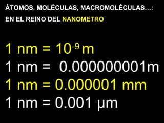 ÁTOMOS, MOLÉCULAS, MACROMOLÉCULAS…:
EN EL REINO DEL NANOMETRO
1 nm = 10-9
m
1 nm = 0.000000001m
1 nm = 0.000001 mm
1 nm = 0.001 µm
 