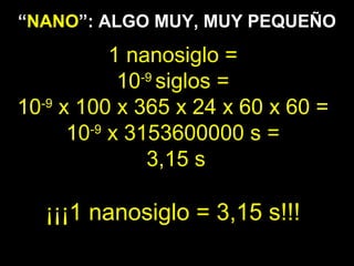 4.5 cm
1 nanosiglo =
10-9
siglos =
10-9
x 100 x 365 x 24 x 60 x 60 =
10-9
x 3153600000 s =
3,15 s
¡¡¡1 nanosiglo = 3,15 s!!!
“NANO”: ALGO MUY, MUY PEQUEÑO
 