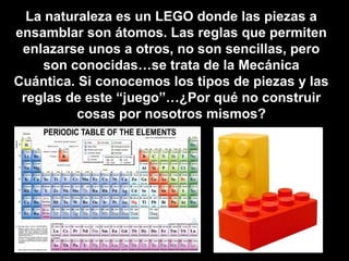 La naturaleza es un LEGO donde las piezas a
ensamblar son átomos. Las reglas que permiten
enlazarse unos a otros, no son sencillas, pero
son conocidas…se trata de la Mecánica
Cuántica. Si conocemos los tipos de piezas y las
reglas de este “juego”…¿Por qué no construir
cosas por nosotros mismos?
 