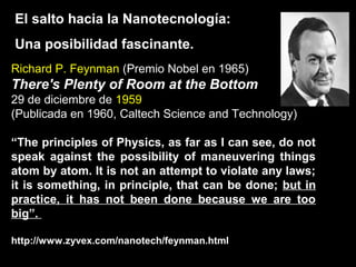 El salto hacia la Nanotecnología:
Una posibilidad fascinante.
Richard P. Feynman (Premio Nobel en 1965)
There's Plenty of Room at the Bottom
29 de diciembre de 1959
(Publicada en 1960, Caltech Science and Technology)
“The principles of Physics, as far as I can see, do not
speak against the possibility of maneuvering things
atom by atom. It is not an attempt to violate any laws;
it is something, in principle, that can be done; but in
practice, it has not been done because we are too
big”.
http://www.zyvex.com/nanotech/feynman.html
 