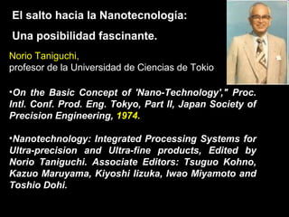 El salto hacia la Nanotecnología:
Una posibilidad fascinante.
Norio Taniguchi,
profesor de la Universidad de Ciencias de Tokio
•On the Basic Concept of 'Nano-Technology'," Proc.
Intl. Conf. Prod. Eng. Tokyo, Part II, Japan Society of
Precision Engineering, 1974.
•Nanotechnology: Integrated Processing Systems for
Ultra-precision and Ultra-fine products, Edited by
Norio Taniguchi. Associate Editors: Tsuguo Kohno,
Kazuo Maruyama, Kiyoshi Iizuka, Iwao Miyamoto and
Toshio Dohi.
 