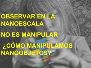 OBSERVAR EN LA
NANOESCALA
NO ES MANIPULAR
¿CÓMO MANIPULAMOS
NANOOBJETOS?
 