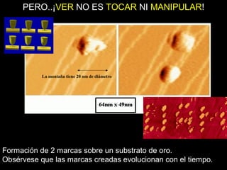 La montaña tiene 20 nm de diámetro
PERO..¡VER NO ES TOCAR NI MANIPULAR!
Formación de 2 marcas sobre un substrato de oro.
Obsérvese que las marcas creadas evolucionan con el tiempo.
 