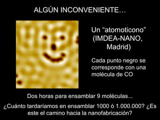 Un “atomoticono”
(IMDEA-NANO,
Madrid)
Cada punto negro se
corresponde con una
molécula de CO
Dos horas para ensamblar 9 moléculas...
¿Cuánto tardaríamos en ensamblar 1000 ó 1.000.000? ¿Es
este el camino hacia la nanofabricación?
ALGÚN INCONVENIENTE…
 