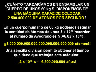 ¿CUÁNTO TARDARÍAMOS EN ENSAMBLAR UN
CUERPO DE UNOS 60 kg SI DISPONEMOS DE
UNA MÁQUINA CAPAZ DE COLOCAR
2.500.000.000 DE ÁTOMOS POR SEGUNDO?
En un cuerpo humano de 60 kg podemos estimar
la cantidad de átomos de unos 5 x 1027 (
recordar
el número de Avogrado es NA=6,02 x 1023
):
¡¡5.000.000.000.000.000.000.000.000.000 átomos!!
Una sencilla división permite obtener el tiempo
que tiene que trabajas esta máquina:
¡2 x 1018
s = 6.300.000.000 años!
 