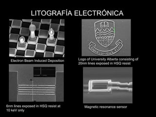 LITOGRAFÍA ELECTRÓNICA
Electron Beam Induced Deposition Logo of University Alberta consisting of
20nm lines exposed in HSQ resist
6nm lines exposed in HSQ resist at
10 keV only
Magnetic resonance sensor
 