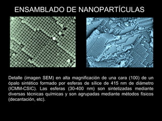 Detalle (imagen SEM) en alta magnificación de una cara (100) de un
ópalo sintético formado por esferas de sílice de 415 nm de diámetro
(ICMM-CSIC). Las esferas (30-400 nm) son sintetizadas mediante
diversas técnicas químicas y son agrupadas mediante métodos físicos
(decantación, etc).
ENSAMBLADO DE NANOPARTÍCULAS
 