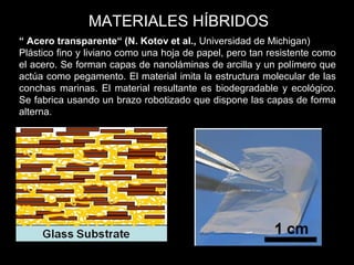 “ Acero transparente“ (N. Kotov et al., Universidad de Michigan)
Plástico fino y liviano como una hoja de papel, pero tan resistente como
el acero. Se forman capas de nanoláminas de arcilla y un polímero que
actúa como pegamento. El material imita la estructura molecular de las
conchas marinas. El material resultante es biodegradable y ecológico.
Se fabrica usando un brazo robotizado que dispone las capas de forma
alterna.
MATERIALES HÍBRIDOS
 