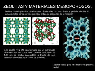 Zeolitas: claves para los catalizadores. Sustancias con muchísima superficie efectiva. El
tamaño de los poros permite controlar el tipo de productos de la reacción .
ZEOLITAS Y MATERIALES MESOPOROSOS.
Esta zeolita (ITQ-21) está formada por un entramado
tridimensional de poros que contiene cavidades de
1,18 nm de ancho accessibles a través de seis
ventanas circulares de 0,74 nm de diámetro.
Zeolita usada para la síntesis de gasolina.
Mobil.
 