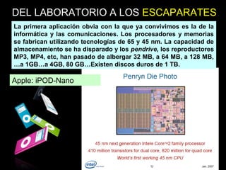 Apple: iPOD-Nano
La primera aplicación obvia con la que ya convivimos es la de la
informática y las comunicaciones. Los procesadores y memorias
se fabrican utilizando tecnologías de 65 y 45 nm. La capacidad de
almacenamiento se ha disparado y los pendrive, los reproductores
MP3, MP4, etc, han pasado de albergar 32 MB, a 64 MB, a 128 MB,
…a 1GB…a 4GB, 80 GB…Existen discos duros de 1 TB.
DEL LABORATORIO A LOS ESCAPARATES
 