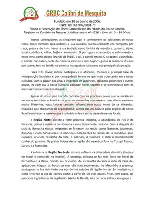 Fundado em 18 de Junho de 2006. 
CNPJ: 08.366.909/0001-70 
Filiado a Federação de Bloco Carnavalesco do Estado do Rio de Janeiro. 
Registro no Cartório de Pessoas Jurídicas sob o nº 8926 - Livro A-10 - 8º Ofício. 
Nossos colonizadores ao chegarem aqui e conhecerem os habitantes de nossa terra, foram também apresentados a sua culinária que basicamente era composta por caça, pesca e de itens novos a sua tradição como farinha de mandioca, palmito, aipim, batata, abóbora, milho, feijão e amendoim. O português acrescentou o refinamento a esses itens, como o coco (trazido da Índia), o sal, a canela em pó. O sarapatel, a panelada, o cozido, não fazem parte da culinária africana e sim da portuguesa. A culinária africana por sua vez tem no dendê, na pimenta malagueta e na banana sua principal colaboração. 
Esses três povos: índios, portugueses e africanos, formam a principal base da miscigenação brasileira e por consequência foram os que mais acrescentaram a nossa culinária. Com o passar dos anos a imigração de japoneses, italianos, poloneses e outros povos, fez com que a nossa culinária adotasse novos sabores e se reinventasse com os aromas e temperos recém-chegados. 
Apesar do nosso país ter tido contado com os principais povos que se instalaram no nosso território, o Brasil é um país de dimensões continentais com climas e relevos muito diferentes, essas fatores também influenciaram nosso modo de se alimentar, criando o que chamamos de regionalismo. Vamos dar um passeio pelas regiões do nosso Brasil e conhecer a maneira que a culinária se fez e se faz presente nesses locais. 
A Região Norte, devido a forte presença indígena, a abundância de rios e de florestas, possui a culinária considerada a mais tipicamente nacional. Com a chegada do ciclo da Borracha muitos imigrantes se firmaram na região como libaneses, japoneses, italianos e claro portugueses. Os principais ingredientes da região são: a mandioca, açaí, cupuaçu, urucum, castanha do Pará, o pirarucu, o tucunaré e claro o mundialmente conhecido guaraná. Os pratos típicos dessa região são o exótico Pato no Tucupi, Tacaca, Caruru e a Maniçoba. 
A culinária da Região Nordeste sofre os reflexos da diversidade climática (tropical no litoral e semiárido no interior). A presença africana se faz mais forte no litoral de Pernambuco à Bahia, devido aos resquícios da escravidão durante o ciclo da Cana-de- açúcar, em Alagoas os frutos do mar são mais recorrentes, no Maranhão a presença portuguesa se faz mais forte que nos demais estados da região. No sertão nordestino, o clima favorece o uso de carnes, como a carne de sol e os pratos feitos com raízes. Os principais ingredientes da região são: Azeite de Dendê, leite de coco, milho, caranguejo e 
 