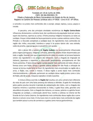 Fundado em 18 de Junho de 2006. 
CNPJ: 08.366.909/0001-70 
Filiado a Federação de Bloco Carnavalesco do Estado do Rio de Janeiro. 
Registro no Cartório de Pessoas Jurídicas sob o nº 8926 - Livro A-10 - 8º Ofício. 
o camarão e os pratos mais conhecidos são o acarajé, vatapá, tapioca, cuscuz, paçoca e cocada. 
A pecuária, uma das principais atividades econômicas da Região Centro-Oeste influenciou diretamente a culinária local, daí a preferencia da população local por carnes, sejam elas bovinas, caprinas ou suínas. A forte presença indígena incorporou as raízes ao cardápio. Graças à diversidade da fauna pantaneira carnes e peixes exóticos como o Pacu, Pintado e o Dourado completam o cardápio local. Os ingredientes mais conhecidos da região são: milho, erva-mate, mandioca e pequi e os pratos típicos são: vaca atolada, caldo de piranha, sopa paraguaia e o picadinho com quiabo. 
Até o século XIX a culinária da Região Sudeste era essencialmente influenciada pelas origens portuguesa, indígena e africana, alimentos simples foram disseminados por toda a região, fazendo com que a gastronomia em todos os estados se tornasse bastante similar nos ingrediente e no preparo dos alimentos. Com a chegada da imigração de italianos, japoneses e espanhóis, a diversidade gastronômica, principalmente em São Paulo aumentou. É típico dessa região o prato popular mais conhecido em todo o Brasil, o famoso arroz com feijão. Graças a grande colônia italiana em São Paulo a utilização de massas se tornou muito forte no local. Os ingredientes mais encontrados na região são o arroz, o feijão, ovo, carnes e massas. É dessa região o prato típico mais conhecido internacionalmente, a feijoada, pertencem ao cardápio dessa região pratos como o tutu de feijão, pão de queijo, moqueca capixaba e virado à paulista. 
A mistura étnica ocorrida na Região Sul resultou em uma culinária bem diferente do resto do país com uma forte presença de italianos e alemães. O gado foi introduzido pelos padres jesuítas durante o período de catequização dos índios, com a chegada dos tropeiros mineiros e paulistas escravizando os índios, o gado ficou solto, gerando uma abundância de pastos. Com a chegada dos italianos, as massas, polenta e a galinha foram integradas ao cardápio, a colonização alemã ficou restrita a colônias no interior de Rio Grande do Sul e Santa Catarina. Os ingredientes mais conhecidos dessa região são a carne (bovina e ovina) e erva-mate. O churrasco claro é o prato típico mais conhecido da região que também possui o arroz de carreteiro e o galeto como marcas gastronômicas. 
 