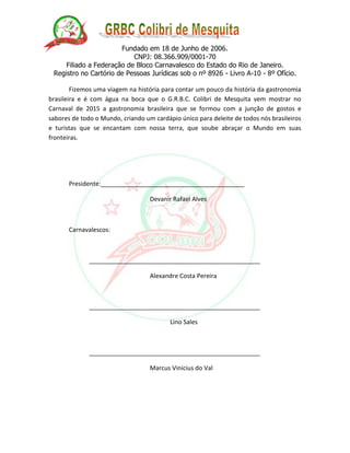 Fundado em 18 de Junho de 2006. 
CNPJ: 08.366.909/0001-70 
Filiado a Federação de Bloco Carnavalesco do Estado do Rio de Janeiro. 
Registro no Cartório de Pessoas Jurídicas sob o nº 8926 - Livro A-10 - 8º Ofício. 
Fizemos uma viagem na história para contar um pouco da história da gastronomia brasileira e é com água na boca que o G.R.B.C. Colibri de Mesquita vem mostrar no Carnaval de 2015 a gastronomia brasileira que se formou com a junção de gostos e sabores de todo o Mundo, criando um cardápio único para deleite de todos nós brasileiros e turistas que se encantam com nossa terra, que soube abraçar o Mundo em suas fronteiras. 
Presidente:__________________________________________ 
Devanir Rafael Alves 
Carnavalescos: 
__________________________________________________ 
Alexandre Costa Pereira 
__________________________________________________ 
Lino Sales 
__________________________________________________ 
Marcus Vinicius do Val 
