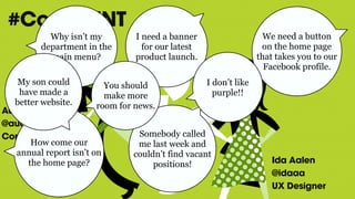 Ida Aalen
@idaaa
UX Designer
Audun Rundberg
@audunru
Content Strategist
#ConfabINT
How come our
annual report isn’t on
the home page?
Why isn’t my
department in the
main menu?
We need a button
on the home page
that takes you to our
Facebook profile.
I need a banner
for our latest
product launch.
Somebody called
me last week and
couldn’t find vacant
positions!
You should
make more
room for news.
I don’t like
purple!!
My son could
have made a
better website.
 