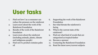 User tasks
1. Find out how I as a consumer can
reduce the pressure on the rainforest
2. Learn more about the work of the
Rainforest Foundation
3. Results of the work of the Rainforest
foundation
4. Learn more about the rainforest
(including animals, plants, climate
and indiginous people)
5. Find out if a product contains palm
oil
6. Supporting the work of the Rainforest
Foundation
7. See what threats the rainforest is
facing
8. What is the current state of the
rainforest?
9. Find out what kind of woods that are
categorized as tropical timber
10. Become a sponsor
11. Contacting the Rainforest Foundation
12. Read the latest news/current subjects
 