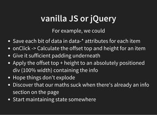 vanilla JS or jQuery
For example, we could
Save each bit of data in data-* attributes for each item
onClick -> Calculate the offset top and height for an item
Give it sufficient padding underneath
Apply the offset top + height to an absolutely positioned
div (100% width) containing the info
Hope things don't explode
Discover that our maths suck when there's already an info
section on the page
Start maintaining state somewhere
 