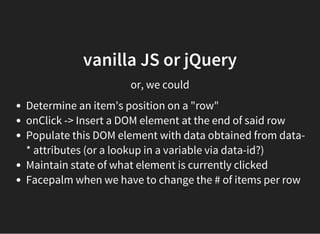 vanilla JS or jQuery
or, we could
Determine an item's position on a "row"
onClick -> Insert a DOM element at the end of said row
Populate this DOM element with data obtained from data-
* attributes (or a lookup in a variable via data-id?)
Maintain state of what element is currently clicked
Facepalm when we have to change the # of items per row
 