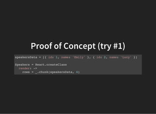Proof of Concept (try #1)
speakersData = [{ id: 1, name: 'Emily' }, { id: 2, name: 'Lucy' }]
Speakers = React.createClass
render: ->
rows = _.chunk(speakersData, 4)
 