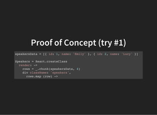 Proof of Concept (try #1)
speakersData = [{ id: 1, name: 'Emily' }, { id: 2, name: 'Lucy' }]
Speakers = React.createClass
render: ->
rows = _.chunk(speakersData, 4)
div className: 'speakers',
rows.map (row) ->
 