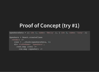 Proof of Concept (try #1)
speakersData = [{ id: 1, name: 'Emily' }, { id: 2, name: 'Lucy' }]
Speakers = React.createClass
render: ->
rows = _.chunk(speakersData, 4)
div className: 'speakers',
rows.map (row) ->
row.map (speaker) ->
 