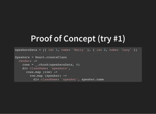Proof of Concept (try #1)
speakersData = [{ id: 1, name: 'Emily' }, { id: 2, name: 'Lucy' }]
Speakers = React.createClass
render: ->
rows = _.chunk(speakersData, 4)
div className: 'speakers',
rows.map (row) ->
row.map (speaker) ->
div className: 'speaker', speaker.name
 