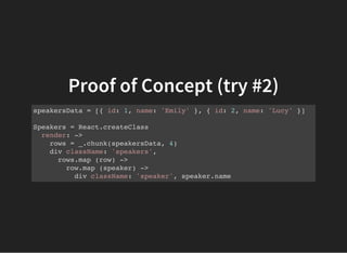 Proof of Concept (try #2)
speakersData = [{ id: 1, name: 'Emily' }, { id: 2, name: 'Lucy' }]
Speakers = React.createClass
render: ->
rows = _.chunk(speakersData, 4)
div className: 'speakers',
rows.map (row) ->
row.map (speaker) ->
div className: 'speaker', speaker.name
 