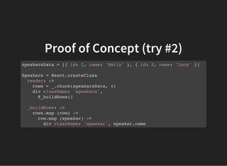Proof of Concept (try #2)
speakersData = [{ id: 1, name: 'Emily' }, { id: 2, name: 'Lucy' }]
Speakers = React.createClass
render: ->
rows = _.chunk(speakersData, 4)
div className: 'speakers',
@_buildRows()
_buildRows: ->
rows.map (row) ->
row.map (speaker) ->
div className: 'speaker', speaker.name
 