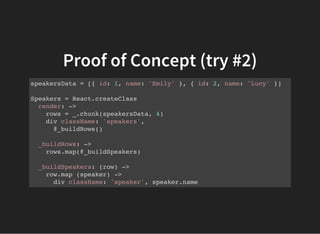 Proof of Concept (try #2)
speakersData = [{ id: 1, name: 'Emily' }, { id: 2, name: 'Lucy' }]
Speakers = React.createClass
render: ->
rows = _.chunk(speakersData, 4)
div className: 'speakers',
@_buildRows()
_buildRows: ->
rows.map(@_buildSpeakers)
_buildSpeakers: (row) ->
row.map (speaker) ->
div className: 'speaker', speaker.name
 