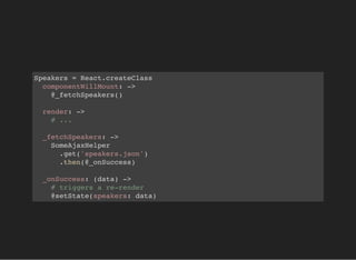 Speakers = React.createClass
componentWillMount: ->
@_fetchSpeakers()
render: ->
# ...
_fetchSpeakers: ->
SomeAjaxHelper
.get('speakers.json')
.then(@_onSuccess)
_onSuccess: (data) ->
# triggers a re-render
@setState(speakers: data)
 