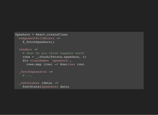 Speakers = React.createClass
componentWillMount: ->
@_fetchSpeakers()
render: ->
# what do you think happens here?
rows = _.chunk(@state.speakers, 4)
div className: 'speakers',
rows.map (row) -> Row(row: row)
_fetchSpeakers: ->
# ...
_onSuccess: (data) ->
@setState(speakers: data)
 