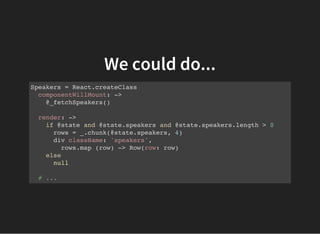 We could do...
Speakers = React.createClass
componentWillMount: ->
@_fetchSpeakers()
render: ->
if @state and @state.speakers and @state.speakers.length > 0
rows = _.chunk(@state.speakers, 4)
div className: 'speakers',
rows.map (row) -> Row(row: row)
else
null
# ...
 