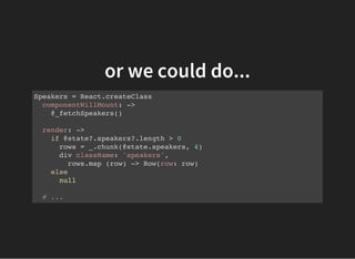 or we could do...
Speakers = React.createClass
componentWillMount: ->
@_fetchSpeakers()
render: ->
if @state?.speakers?.length > 0
rows = _.chunk(@state.speakers, 4)
div className: 'speakers',
rows.map (row) -> Row(row: row)
else
null
# ...
 