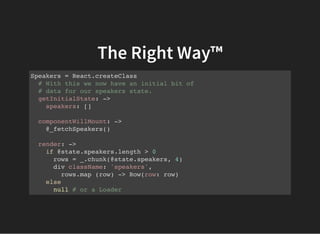 The Right Way™
Speakers = React.createClass
# With this we now have an initial bit of
# data for our speakers state.
getInitialState: ->
speakers: []
componentWillMount: ->
@_fetchSpeakers()
render: ->
if @state.speakers.length > 0
rows = _.chunk(@state.speakers, 4)
div className: 'speakers',
rows.map (row) -> Row(row: row)
else
null # or a Loader
 