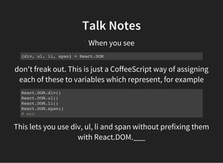 don't freak out. This is just a CoffeeScript way of assigning
each of these to variables which represent, for example
Talk Notes
When you see
{div, ul, li, span} = React.DOM
React.DOM.div()
React.DOM.ul()
React.DOM.li()
React.DOM.span()
# etc
This lets you use div, ul, li and span without prefixing them
with React.DOM.___
 