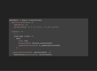 Speakers = React.createClass
getInitialState: ->
speakers: []
selectedId: -1 # or null, if you prefer
render: ->
# ...
rows.map (row) ->
Row(
row: row
selectedId: @state.selectedId
updateSelectedId: @_updateSelectedId
)
_updateSelectedId: (selectedId) ->
@setState(selectedId: selectedId)
 