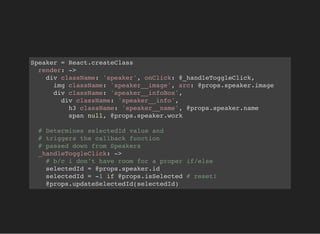 Speaker = React.createClass
render: ->
div className: 'speaker', onClick: @_handleToggleClick,
img className: 'speaker__image', src: @props.speaker.image
div className: 'speaker__infoBox',
div className: 'speaker__info',
h3 className: 'speaker__name', @props.speaker.name
span null, @props.speaker.work
# Determines selectedId value and
# triggers the callback function
# passed down from Speakers
_handleToggleClick: ->
# b/c i don't have room for a proper if/else
selectedId = @props.speaker.id
selectedId = -1 if @props.isSelected # reset!
@props.updateSelectedId(selectedId)
 