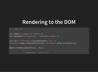 Rendering to the DOM
// index.js
var React = require('react');
var Speakers = require('./Speakers.react');
var div = document.createElement('div');
document.body.insertBefore(div, document.body.firstChild);
React.render(Speakers(), div);
// | |
// component container
 