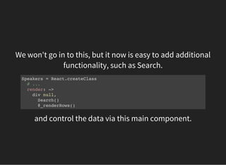 We won't go in to this, but it now is easy to add additional
functionality, such as Search.
Speakers = React.createClass
# ...
render: ->
div null,
Search()
@_renderRows()
and control the data via this main component.
 