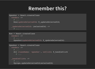 Remember this?
Speaker = React.createClass
render: ->
# ...
Row(updateSelectedId: @_updateSelectedId)
_updateSelectedId: (selectedId) ->
# ...
Row = React.createClass
render: ->
# ...
Speaker(updateSelectedId: @_updateSelectedId)
Speaker = React.createClass
render: ->
# ...
div className: 'speaker', onClick: @_handleClick
# ...
_handleClick: ->
# ...
@props.updateSelectedId(selectedId)
 