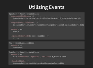 Utilizing Events
Speaker = React.createClass
componentDidMount: ->
SpeakerEmitter.addSelectionChangeListener(@_updateSelectedId)
componentWillUnmount: ->
SpeakerEmitter.removeSelectionChangeListener(@_updateSelectedId)
render: ->
Row()
_updateSelectedId: (selectedId) ->
# ...
Row = React.createClass
render: ->
Speaker()
Speaker = React.createClass
render: ->
div className: 'speaker', onClick: @_handleClick
_handleClick: ->
SpeakerEmitter.emitSelectionChange(selectedId)
 