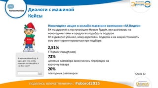 Ваш
логотип Диалоги с машиной
Кейсы
Слайд 12
2,81%
TTR (talk through rate)
72%
целевых разговора закончились переходом на
карточку товара
20%
повторных разговоров
Новогодняя акция в онлайн-магазине компании «М.Видео»
ВК поздравлял с наступающим Новым Годом, вел разговоры на
новогодние темы и предлагал подобрать подарок.
ВК в диалоге уточнял, кому адресован подарок и на какую стоимость
ему стоит ориентироваться при подборе.
 