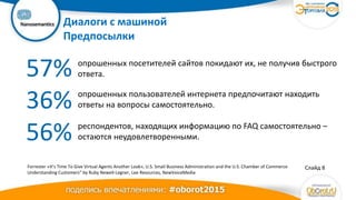 Ваш
логотип Диалоги с машиной
Предпосылки
Слайд 8
57%
36%
56%
опрошенных посетителей сайтов покидают их, не получив быстрого
ответа.
опрошенных пользователей интернета предпочитают находить
ответы на вопросы самостоятельно.
респондентов, находящих информацию по FAQ самостоятельно –
остаются неудовлетворенными.
Forrester «It’s Time To Give Virtual Agents Another Look», U.S. Small Business Administration and the U.S. Chamber of Commerce
Understanding Customers” by Ruby Newell-Legner, Lee Resources, NewVoiceMedia
 