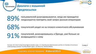 Ваш
логотип Диалоги с машиной
Предпосылки
Слайд 9
89%
68%
91%
пользователей разочаровываются, когда им приходится
неоднократно повторять свой запрос разным операторам
покупателей уходят из-за плохого клиентского обслуживания
покупателей, разочаровавшись в бренде, уже больше не
возвращаются к нему
Forrester «It’s Time To Give Virtual Agents Another Look», U.S. Small Business Administration and the U.S. Chamber of Commerce
Understanding Customers” by Ruby Newell-Legner, Lee Resources, NewVoiceMedia
 
