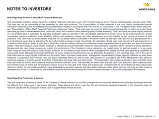 AGNICO EAGLE | CORPORATE UPDATE | 3
NOTES TO INVESTORS
Note Regarding the Use of Non-GAAP Financial Measures
This presentation discloses certain measures, including ‘‘total cash costs per ounce’’ and ‘‘minesite costs per tonne’’ that are not recognized measures under IFRS.
This data may not be comparable to data presented by other gold producers. For a reconciliation of these measures to the most directly comparable financial
information presented in the consolidated financial statements prepared in accordance with IFRS and for an explanation of how management uses these measures,
see “Reconciliation of Non-GAAP Financial Performance Measures” below. Total cash costs per ounce of gold produced is presented on both a by-product basis
(deducting by-product metal revenues from production costs) and co-product basis (before by-product metal revenues). Total cash costs per ounce of gold produced
on a by-product basis is calculated by adjusting production costs as recorded in the consolidated statements of income (loss) for by-product revenues, unsold
concentrate inventory production costs, smelting, refining and marketing charges and other adjustments, and then dividing by the number of ounces of gold
produced. Total cash costs per ounce of gold produced on a co-product basis is calculated in the same manner as total cash costs per ounce of gold produced on a
by-product basis except that no adjustment for by-product metal revenues is made. Accordingly, the calculation of total cash costs per ounce of gold produced on a
co-product basis does not reflect a reduction in production costs or smelting, refining and marketing charges associated with the production and sale of by-product
metals. Total cash costs per ounce of gold produced is intended to provide information about the cash generating capabilities of the Company’s mining operations.
Management also uses these measures to monitor the performance of the Company’s mining operations. As market prices for gold are quoted on a per ounce
basis, using the total cash cost per ounce of gold produced on a by-product basis measure allows management to assess a mine’s cash generating capabilities at
various gold prices. Management is aware that these per ounce measures of performance can be affected by fluctuations in and exchange rates. and, in the case of
total cash costs per ounce of gold produced on a by-product basis, by-product metal prices. Management compensates for these inherent limitations by using these
measures in conjunction with minesite costs per tonne (discussed below) as well as other data prepared in accordance with IFRS. Management also performs
sensitivity analyses in order to quantify the effects of fluctuating exchange rates and metal prices. This presentation also contains information as to estimated future
total cash costs per ounce, all-in sustaining costs and minesite costs per tonne. The estimates are based upon the total cash costs per ounce, all-in sustaining costs
and minesite costs per tonne that the Company expects to incur to mine gold at its mines and projects and, consistent with the reconciliation of these actual costs
referred to above, do not include production costs attributable to accretion expense and other asset retirement costs, which will vary over time as each project is
developed and mined. It is therefore not practicable to reconcile these forward-looking Non-GAAP financial measures to the most comparable IFRS measure.
Note Regarding Production Guidance
The gold production guidance is based on the Company’s mineral reserves but includes contingencies and assumes metal prices and foreign exchange rates that
are different from those used in the reserve estimates. These factors and others mean that the gold production guidance presented in this disclosure does not
reconcile exactly with the production models used to support these mineral reserves.
 